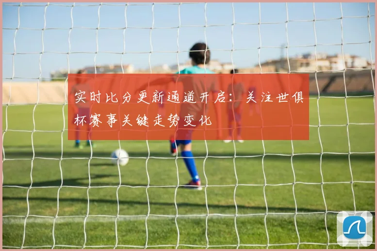 实时比分更新通道开启：关注世俱杯赛事关键走势变化