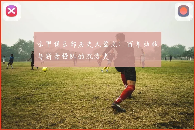 法甲俱乐部历史大盘点:百年劲旅与新晋强队的沉浮史