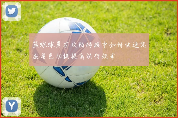 篮球球员在攻防转换中如何快速完成角色切换提高执行效率